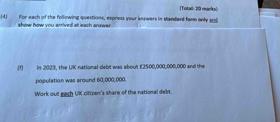 (Total: 20 marks) 
(4) For each of the following questions, express your answers in standard form only and 
show how you arrived at each answer 
(f) In 2023, the UK national debt was about £2500,000,000,000 and the 
population was around 60,000,000. 
Work out each UK citizen’s share of the national debt.