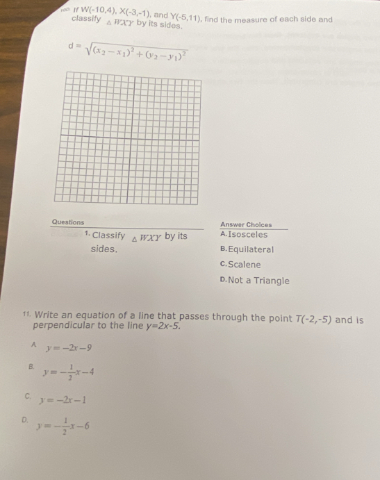 toD. If W(-10,4), X(-3,-1) , and Y(-5,11) , find the measure of each side and
classify △ WXY by its sides.
d=sqrt((x_2)-x_1)^2+(y_2-y_1)^2
Questions Answer Choices
1. Classify △ WXY by its A. Isosceles
sides. B. Equilateral
c. Scalene
D.Not a Triangle
11. Write an equation of a line that passes through the point T(-2,-5) and is
perpendicular to the line y=2x-5.
A y=-2x-9
B. y=- 1/2 x-4
C. y=-2x-1
D. y=- 1/2 x-6