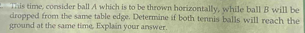 This time, consider ball A which is to be thrown horizontally, while ball B will be 
dropped from the same table edge. Determine if both tennis balls will reach the 
ground at the same time, Explain your answer.