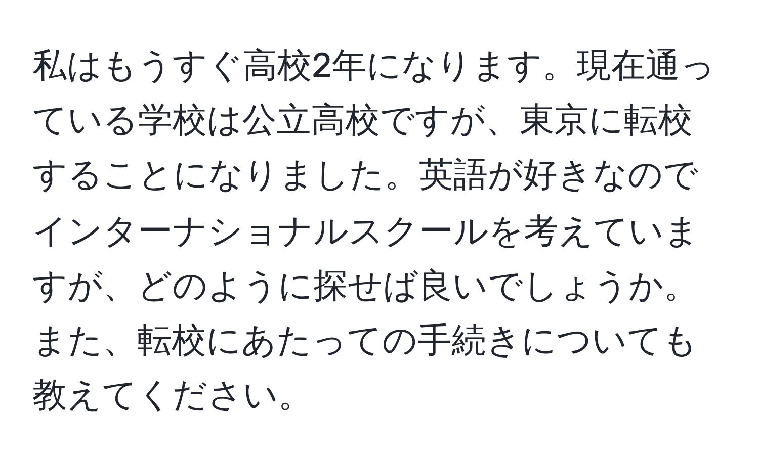 私はもうすぐ高校2年になります。現在通っている学校は公立高校ですが、東京に転校することになりました。英語が好きなのでインターナショナルスクールを考えていますが、どのように探せば良いでしょうか。また、転校にあたっての手続きについても教えてください。