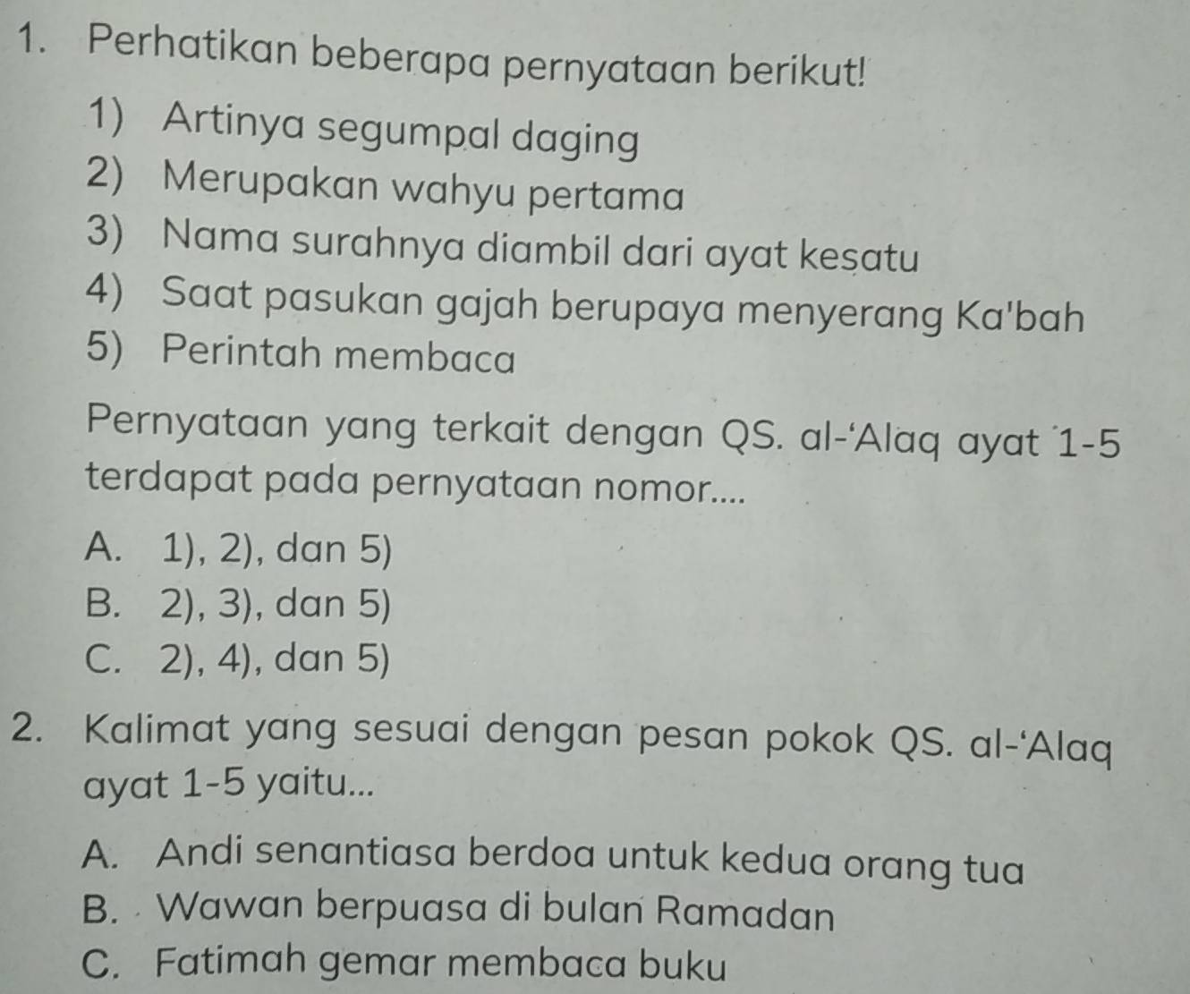 Perhatikan beberapa pernyataan berikut!
1) Artinya segumpal daging
2) Merupakan wahyu pertama
3) Nama surahnya diambil dari ayat kesatu
4) Saat pasukan gajah berupaya menyerang Ka'bah
5) Perintah membaca
Pernyataan yang terkait dengan QS. al-'Alaq ayat 1-5
terdapat pada pernyataan nomor....
A. 1), 2), dan 5)
B. 21 3) , dan 5)
C. 2),4) , dan 5)
2. Kalimat yang sesuai dengan pesan pokok QS. al-'Alaq
ayat 1-5 yaitu...
A. Andi senantiasa berdoa untuk kedua orang tua
B. Wawan berpuasa di bulan Ramadan
C. Fatimah gemar membaca buku