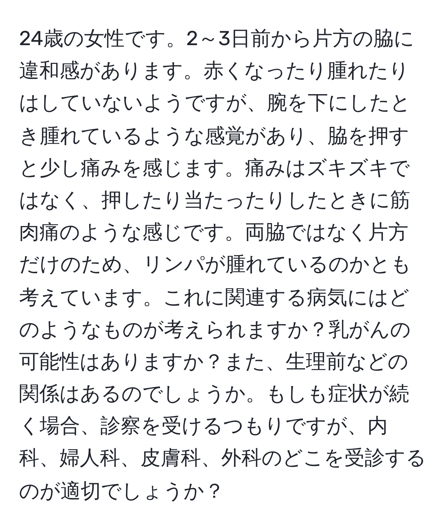 24歳の女性です。2～3日前から片方の脇に違和感があります。赤くなったり腫れたりはしていないようですが、腕を下にしたとき腫れているような感覚があり、脇を押すと少し痛みを感じます。痛みはズキズキではなく、押したり当たったりしたときに筋肉痛のような感じです。両脇ではなく片方だけのため、リンパが腫れているのかとも考えています。これに関連する病気にはどのようなものが考えられますか？乳がんの可能性はありますか？また、生理前などの関係はあるのでしょうか。もしも症状が続く場合、診察を受けるつもりですが、内科、婦人科、皮膚科、外科のどこを受診するのが適切でしょうか？