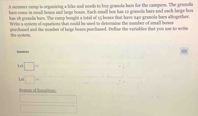 A summer camp is organizing a hike and needs to buy granola bars for the campers. The granola 
bars come in small boxes and large boxes. Each small box has 12 granola bars and each large box 
has 18 granola bars. The camp bought a total of 15 boxes that have 240 granola bars altogether. 
Write a system of equations that could be used to determine the number of small boxes 
purchased and the number of large boxes purchased. Define the variables that you use to write 
the system. 
Answer 
Let □ =
Let □ =
System of Equations: 
^circ  
□  
□