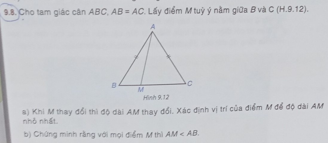 Cho tam giác cân ABC, AB=AC *. Lấy điểm M tuỳ ý nằm giữa B và C (H.9.12). 
Hình 9.12 
a) Khi M thay đổi thì độ dài AM thay đổi. Xác định vị trí của điểm M để độ dài AM
nhỏ nhất. 
b) Chứng minh rằng với mọi điểm M thì AM .