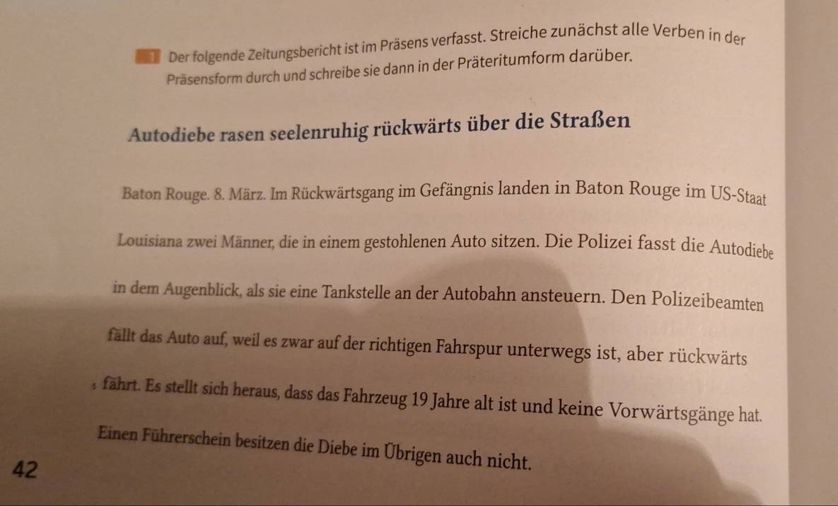 Der folgende Zeitungsbericht ist im Präsens verfasst. Streiche zunächst alle Verben in der 
Präsensform durch und schreibe sie dann in der Präteritumform darüber. 
Autodiebe rasen seelenruhig rückwärts über die Straßen 
Baton Rouge. 8. März. Im Rückwärtsgang im Gefängnis landen in Baton Rouge im US-Staat 
Louisiana zwei Männer, die in einem gestohlenen Auto sitzen. Die Polizei fasst die Autodiebe 
in dem Augenblick, als sie eine Tankstelle an der Autobahn ansteuern. Den Polizeibeamten 
fällt das Auto auf, weil es zwar auf der richtigen Fahrspur unterwegs ist, aber rückwärts 
fährt. Es stellt sich heraus, dass das Fahrzeug 19 Jahre alt ist und keine Vorwärtsgänge hat. 
Einen Führerschein besitzen die Diebe im Übrigen auch nicht. 
42