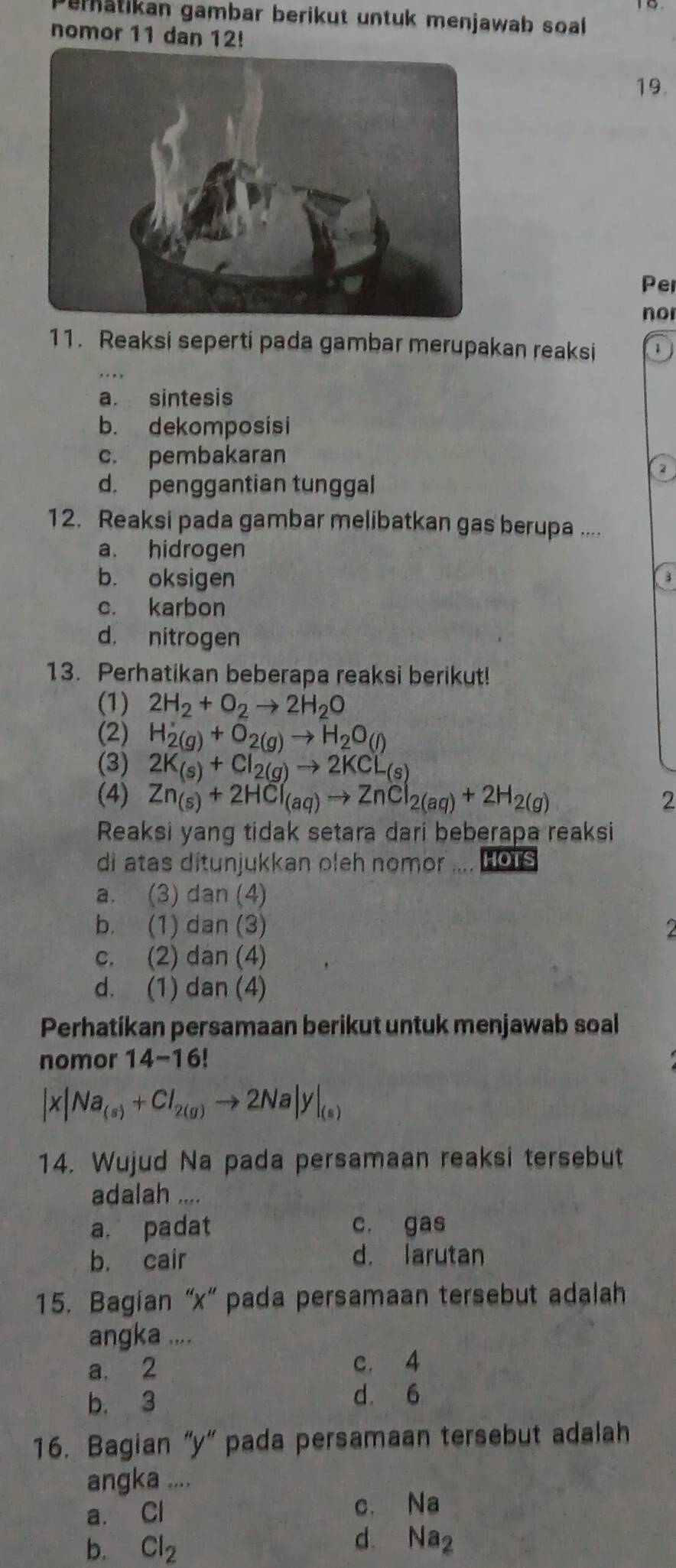 Peratikan gambar berikut untuk menjawab soal 
nomor 11 dan 12!
19.
Pe
no
11. Reaksi seperti pada gambar merupakan reaksi
a. sintesis
b. dekomposisi
c. pembakaran
2
d. penggantian tunggal
12. Reaksi pada gambar melibatkan gas berupa ....
a. hidrogen
b. oksigen
3
c. karbon
d. nitrogen
13. Perhatikan beberapa reaksi berikut!
(1) 2H_2+O_2to 2H_2O
(2) H_2(g)+O_2(g)to H_2O_(l)
(3) 2K_(s)+Cl_2(g)to 2KCL_(s)
(4) Zn_(s)+2HCl_(aq)to ZnCl_2(aq)+2H_2(g) 2
Reaksi yang tidak setara dari beberapa reaksi
di atas ditunjukkan oleh nomor HOTS
a. (3) dan (4)
b. (1) dan (3) 2
c. (2) dan (4)
d. (1) dan (4)
Perhatíkan persamaan berikut untuk menjawab soal
nomor 14-16!
|x|Na_(s)+Cl_2(g)to 2Na|y|_(s)
14. Wujud Na pada persamaan reaksi tersebut
adalah ....
a. padat c. gas
b. cair d. larutan
15. Bagian “x” pada persamaan tersebut adalah
angka ....
a. 2
c. 4
b. 3
d. 6
16. Bagian “y” pada persamaan tersebut adalah
angka ....
a. Cl c. Na
b. Cl_2
d. Na2