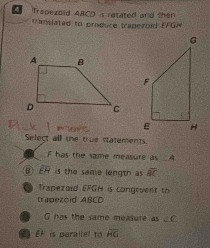 Trapezoid ABCD is rotated and then
translated to produce trapezord EFGH
Select all the true statements
F has the same measure as _ A
B overline EH is the same length as overline BC
o Trapezoid EFGH is congruent to
trapezoid ABCD
G has the same measure as C
a EF is parallel to overline HG