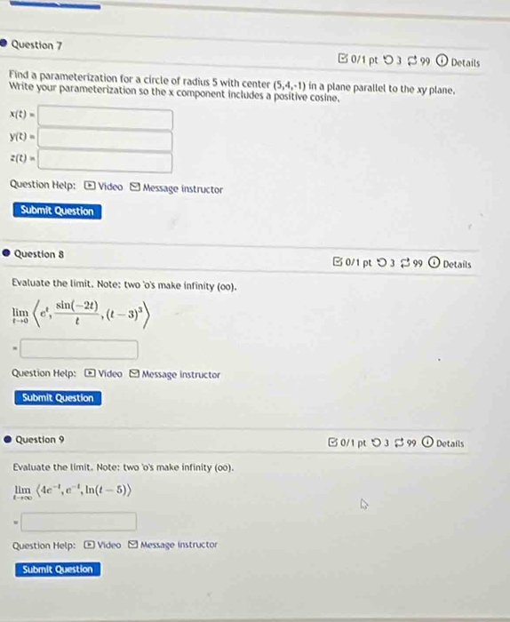 □0/1 pt つ 3 $99 Details 
Find a parameterization for a circle of radius 5 with center (5,4,-1) in a plane parallel to the xy plane. 
Write your parameterization so the x component includes a positive cosine.
x(t)=□
y(t)=□
z(t)=□
Question Help: * Video - Message instructor 
Submit Question 
Question 8 □ 0/1 pt _ circ  D3 S 99 Details 
Evaluate the limit. Note: two 'o's make infinity (oo).
limlimits _tto 0langle e^t, (sin (-2t))/t ,(t-3)^3rangle
=□
Question Help: * Video - Message instructor 
Submit Question 
Question 9 0/1 pt > 3 S 99 Details 
Evaluate the limit. Note: two 'o's make infinity (oo).
limlimits _tto ∈fty langle 4e^(-t),e^(-t),ln (t-5)rangle
=□
Question Help: * Video 9 Message instructor 
Submit Question