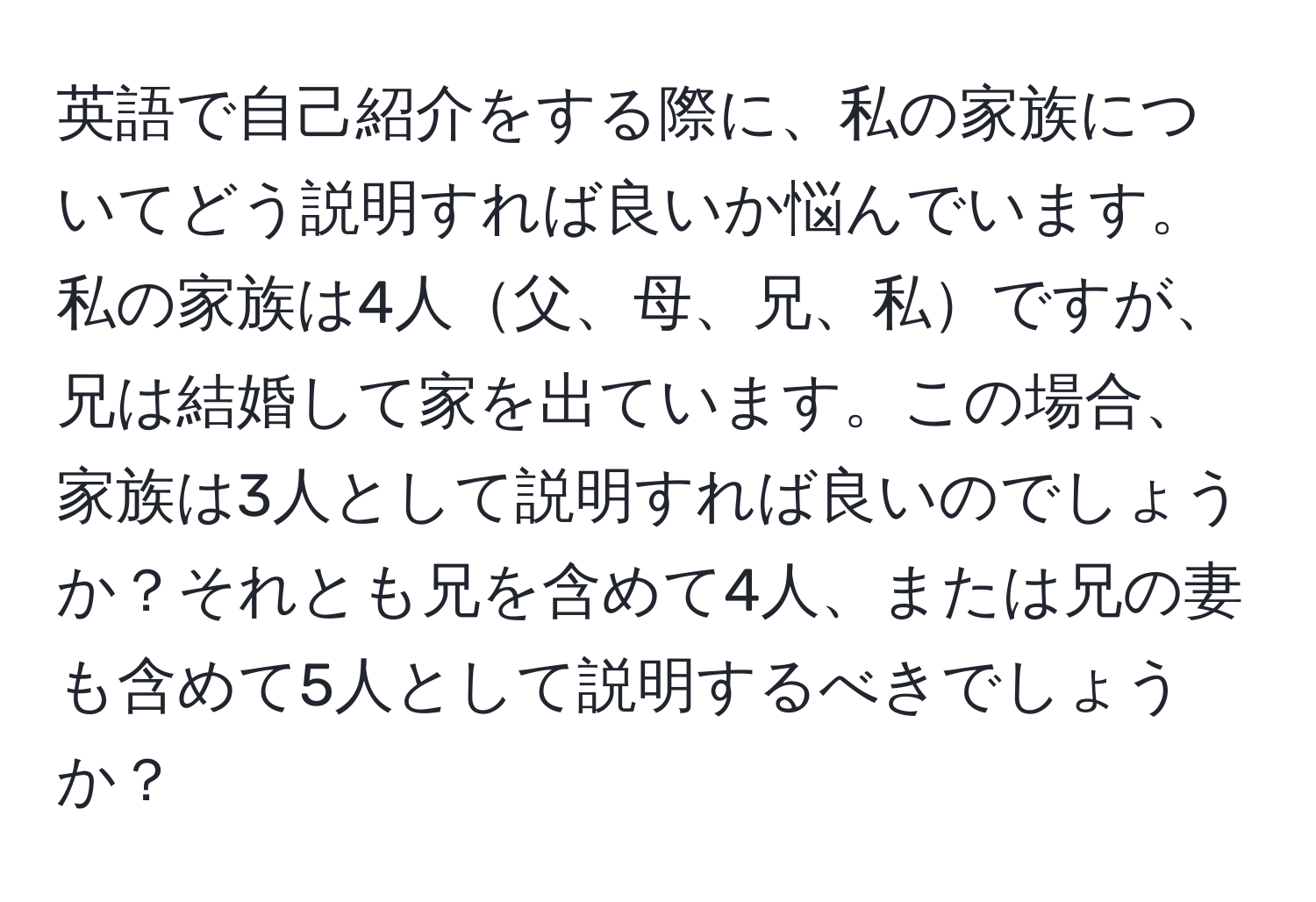 英語で自己紹介をする際に、私の家族についてどう説明すれば良いか悩んでいます。私の家族は4人父、母、兄、私ですが、兄は結婚して家を出ています。この場合、家族は3人として説明すれば良いのでしょうか？それとも兄を含めて4人、または兄の妻も含めて5人として説明するべきでしょうか？