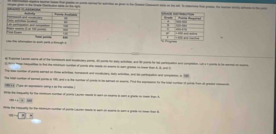 An intsrediato argebra teacher besea final grades on pornts eamed for activities as given in the Graded Classwork table on the left. To disturmine final grades, the teacher stricly atheres to the pass
ranges given in the Grade Distribution table on the right.
 
 
 
 
 
Use this information to work parts a through d
a) Supposa Lauren earns all of the homework and vocabulary points, 40 points for daily activities, and 90 points for lab participation and completion. Let x = points to be eamed on exzms
(1) Write three inequalities to find the minimum number of points she needs on exams to ear grades no lower than A, B, and C
The total number of points earned on three activities: homework and vocabulary, daily activities, and lab participation and complation, is 185
The total number of eared points is 185, and x is the number of points to be earned on exams. Find the expression for the total number of points from all graded classwork.
185+x (Type an expression using x as the variable.)
Write the insquality for the minimum number of points Lauren needs to earn on exams to eam a grade no lower than A
185+x≥slant 585
Writa the inequality for the minimum number of points Lauren needa to earn on exams to eam a grade no lower than B.
185+x