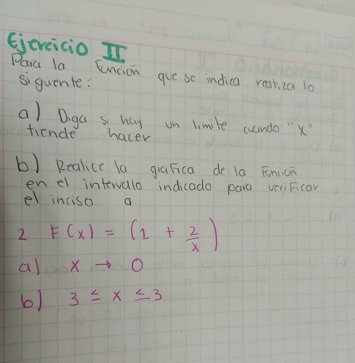 Ejeveicio In 
Para la Funcion gue sc indica realiza lo 
siquente: 
a) Diga s hay on limite cando "x" 
fiende hacer 
b) Realice la graFica de la Fnion 
en el intewalo indicado pava vcliFicar 
el inciso 
2 F(x)=(1+ 2/x )
al xto 0
b) 3≤ x≤ 3