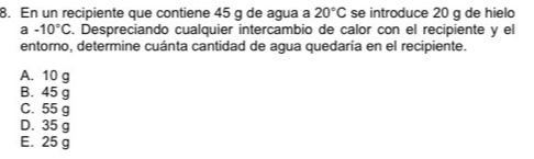 En un recipiente que contiene 45 g de agua a 20°C se introduce 20 g de hielo
a -10°C. Despreciando cualquier intercambio de calor con el recipiente y el
entorno, determine cuánta cantidad de agua quedaría en el recipiente.
A. 10 g
B. 45 g
C. 55 g
D. 35 g
E. 25 g