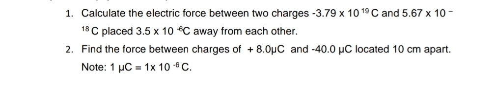 Calculate the electric force between two charges -3.79* 10^(19)C and 5.67* 10^(18)C placed 3.5* 10^(-6)C away from each other. 
2. Find the force between charges of + 8.0μC and -40.0 μC located 10 cm apart. 
Note: 1mu C=1* 10^(-6)C.