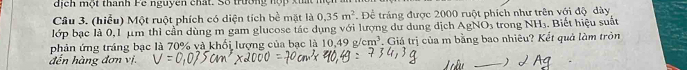 dịch một thanh Fe nguyên chất. Số trường hợp xuất mện 
Câu 3. (hiểu) Một ruột phích có diện tích bề mặt là 0, 35m^2. Để tráng được 2000 ruột phích như trên với độ dày 
lớp bạc là 0,1 μm thì cần dùng m gam glucose tác dụng với lượng dư dung dịch AgNO₃ trong NH₃. Biết hiệu suất 
phản ứng tráng bạc là 70% và khối lượng của bạc là 10,49g/cm^3 *. Giá trị của m bằng bao nhiêu? Kết quả làm tròn 
đến hàng đơn vị. 
_