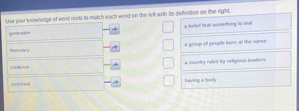 Use your knowledge of word roots to match each word on the left with its definition on the right.
generation a belief that something is real
a group of people born at the same
theocracy
credence a country ruled by religious leaders
corporeal having a body