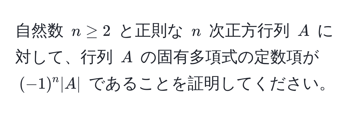 自然数 $n ≥ 2$ と正則な $n$ 次正方行列 $A$ に対して、行列 $A$ の固有多項式の定数項が $(-1)^n |A|$ であることを証明してください。