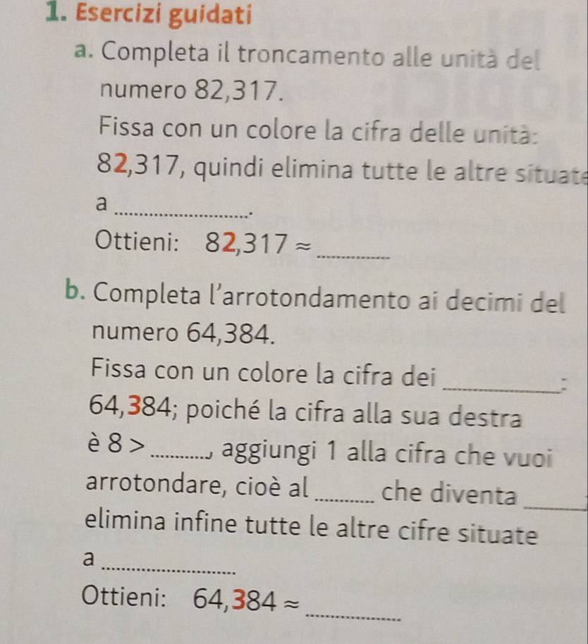 Esercizi guidati 
a. Completa il troncamento alle unità del 
numero 82,317. 
Fissa con un colore la cifra delle unità:
82,317, quindi elimina tutte le altre situate 
_a 
Ottieni: 82,317approx _ 
b. Completa l’arrotondamento ai decimi del 
numero 64,384. 
Fissa con un colore la cifra dei 
_:
64,384; poiché la cifra alla sua destra 
è 8> _ , aggiungi 1 alla cifra che vuoi 
_ 
arrotondare, cioè al _che diventa 
elimina infine tutte le altre cifre situate 
_a 
Ottieni: 64,384approx _