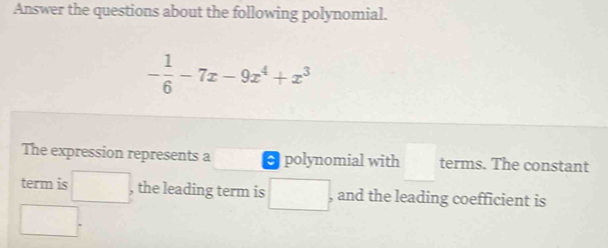 Answer the questions about the following polynomial.
- 1/6 -7x-9x^4+x^3
The expression represents a polynomial with □  terms. The constant 
term is° , the leading term is □ , and the leading coefficient is
□ 