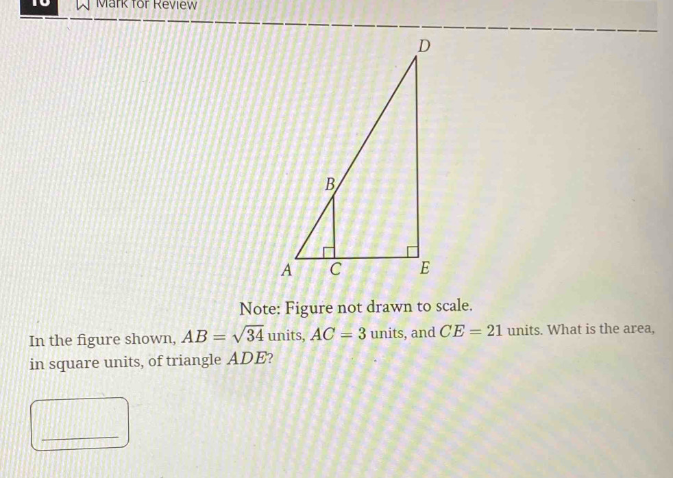 to Mark for Review 
Note: Figure not drawn to scale. 
In the figure shown, AB=sqrt(34) units, AC=3 units, and CE=21 units. What is the area, 
in square units, of triangle ADE? 
_