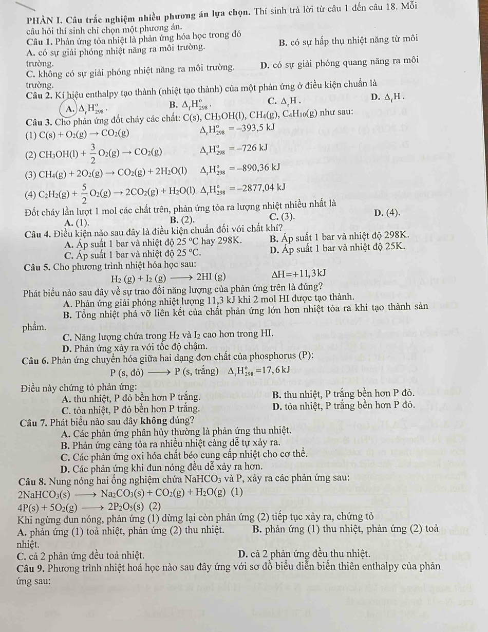 PHÀN I. Câu trắc nghiệm nhiều phương án lựa chọn. Thí sinh trả lời từ câu 1 đến câu 18. Mỗi
câu hỏi thí sinh chỉ chọn một phương án.
Câu 1. Phản ứng tỏa nhiệt là phản ứng hóa học trong đó
A. có sự giải phóng nhiệt năng ra môi trường. B. có sự hấp thụ nhiệt năng từ môi
trường. D. có sự giải phóng quang năng ra môi
C. không có sự giải phóng nhiệt năng ra môi trường.
trường.
Câu 2. Kí hiệu enthalpy tạo thành (nhiệt tạo thành) của một phản ứng ở điều kiện chuẩn là
A. △ _rH_(298)^o.
B. △ _fH_(298)°.
C. △ _tH.
D. △ _fH.
Câu 3. Cho phản ứng đốt cháy các chất: C(s),CH_3OH(l),CH_4(g),C_4H_10(g) như sau:
(1) C(s)+O_2(g)to CO_2(g)
△ _rH_(298)°=-393,5kJ
(2) CH_3OH(l)+ 3/2 O_2(g)to CO_2(g) △ _rH_(298)°=-726kJ
(3) CH_4(g)+2O_2(g)to CO_2(g)+2H_2O(l) △ _rH_(298)°=-890,36kJ
(4) C_2H_2(g)+ 5/2 O_2(g)to 2CO_2(g)+H_2O(l)△ _rH_(298)°=-2877,04kJ
Đốt cháy lần lượt 1 mol các chất trên, phản ứng tỏa ra lượng nhiệt nhiều nhất là D. (4).
A. (1). B. (2). C. (3).
Câu 4. Điều kiện nào sau đây là điều kiện chuẩn đối với chất khí?
Á Áp suất 1 bar và nhiệt độ 25°C hay 298K. B Áp suất 1 bar và nhiệt độ 298K.
C. Áp suất 1 bar và nhiệt độ 25°C. D. Áp suất 1 bar và nhiệt độ 25K.
Câu 5. Cho phương trình nhiệt hóa học sau:
H_2(g)+I_2(g)to 2HI(g) △ H=+11,3kJ
Phát biểu nào sau đây về sự trao đổi năng lượng của phản ứng trên là đúng?
A. Phản ứng giải phóng nhiệt lượng 11,3 kJ khi 2 mol HI được tạo thành.
B. Tổng nhiệt phá vỡ liên kết của chất phản ứng lớn hơn nhiệt tỏa ra khi tạo thành sản
phẩm.
C. Năng lượng chứa trong H2 và I₂ cao hơn trong HI.
D. Phản ứng xảy ra với tốc độ chậm.
Câu 6. Phản ứng chuyển hóa giữa hai dạng đơn chất của phosphorus (P):
P(s,di)to P(s,tra ng) △ _rH_(298)°=17,6kJ
Điều này chứng tỏ phản ứng:
A. thu nhiệt, P đỏ bền hơn P trắng. B. thu nhiệt, P trắng bền hơn P đỏ.
C. tỏa nhiệt, P đỏ bền hơn P trắng. D. tỏa nhiệt, P trắng bền hơn P đỏ.
Câu 7. Phát biểu nào sau đây không đúng?
A. Các phản ứng phân hủy thường là phản ứng thu nhiệt.
B. Phản ứng càng tỏa ra nhiều nhiệt càng dễ tự xảy ra.
C. Các phản ứng oxi hóa chất béo cung cấp nhiệt cho cơ thể.
D. Các phản ứng khi đun nóng đều dễ xảy ra hơn.
Câu 8. Nung nóng hai ống nghiệm chứa NaHC O_3 và P, xảy ra các phản ứng sau:
2NaHCO_3(s)to Na_2CO_3(s)+CO_2(g)+H_2O(g) (1)
4P(s)+5O_2(g)to 2P_2O_5(s)(2)
Khi ngừng đun nóng, phản ứng (1) dừng lại còn phản ứng (2) tiếp tục xảy ra, chứng tỏ
A. phản ứng (1) toả nhiệt, phản ứng (2) thu nhiệt.  B. phản ứng (1) thu nhiệt, phản ứng (2) toả
nhiệt.
C. cả 2 phản ứng đều toả nhiệt. D. cả 2 phản ứng đều thu nhiệt.
Câu 9. Phương trình nhiệt hoá học nào sau đây ứng với sơ đồ biểu diễn biển thiên enthalpy của phản
ứ ng sau: