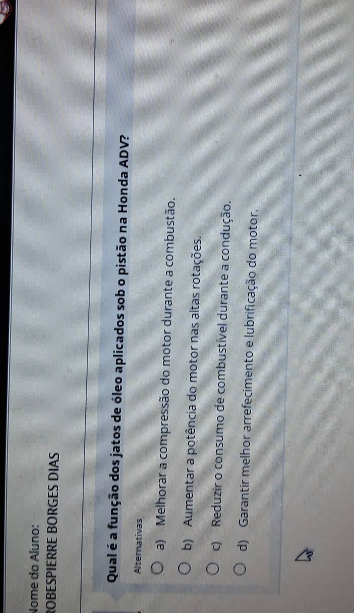 Nome do Áluno:
ROBESPIERRE BORGES DIAS
Qual é a função dos jatos de óleo aplicados sob o pistão na Honda ADV?
Alternativas
a) Melhorar a compressão do motor durante a combustão.
b) Aumentar a potência do motor nas altas rotações.
c) Reduzir o consumo de combustível durante a condução.
d) Garantir melhor arrefecimento e lubrificação do motor.