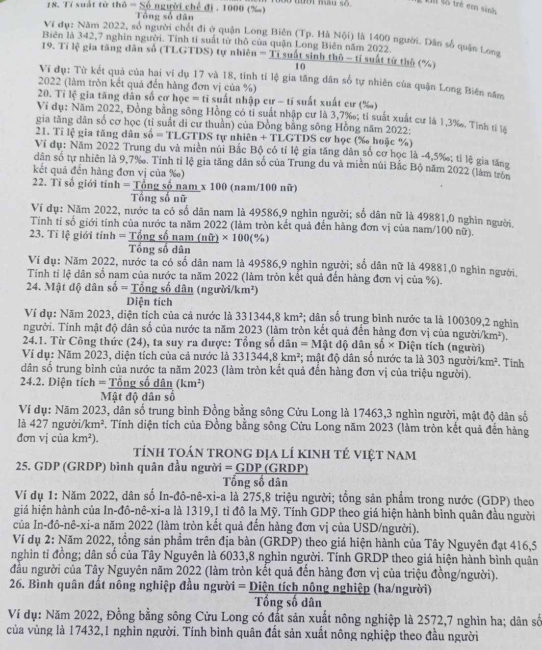bo dtor mau so .
18. Tỉ suất tử ln 6=S6 người chế đi . 1000 (‰)
km số trẻ em sinh
Tổng số dân
Ví dụ: Năm 2022, số người chết đi ở quận Long Biên (Tp. Hà Nội) là 1400 người. Dân số quận Long
Biên là 342,7 nghìn người. Tính tỉ suất từ thô của quận Long Biên năm 2022.
19. Tỉ lệ gia tăng dân số (TLGTDS) tự nhiên =Tisu6t át sinh thô - tỉ suất tử thô (%)
10
Ví dụ: Từ kết quả của hai ví dụ 17 và 18, tính tỉ lệ gia tăng dân số tự nhiên của quận Long Biến năm
2022 (làm tròn kết quả đến hàng đơn vị của %)
20. Tỉ lệ gia tăng dân số cơ ho c=ti i suất nhập cư - tĩ suất xuất cư (‰)
Ví dụ: Năm 2022, Đồng bằng sông Hồng có tỉ suất nhập cư là 3,7‰; tỉ suất xuất cư là 1,3‰. Tính tỉ lệ
gia tăng dân số cơ học (tỉ suất di cư thuần) của Đồng bằng sông Hồng năm 2022:
21. Tỉ lệ gia tăng dân shat o=TLGTD S tự n hihat en+T_ L GTDS cơ học (‰ hoặc %)
Ví dụ: Năm 2022 Trung du và miền núi Bắc Bộ có tỉ lệ gia tăng dân số cơ học là -4,5‰; tỉ lệ gia tăng
dân số tự nhiên là 9,7‰. Tính tỉ lệ gia tăng dân số của Trung du và miền núi Bắc Bộ năm 2022 (làm tròn
kết quả đến hàng đơn vị của ‰)
22. Tỉ số giới tính =_ T sông số nam * 100 (nam/100 nữ)
Tổng số nữ
Ví dụ: Năm 2022, nước ta có số dân nam là 49586,9 nghìn người; số dân nữ là 49881,0 nghìn người.
Tính tỉ số giới tính của nước ta năm 2022 (làm tròn kết quả đến hàng đơn vị của nam/100 nữ).
23. Tỉ lệ giới tính = Tổng số nam (nwidehat ()* 100(% )
Tổng số dân
Ví dụ: Năm 2022, nước ta có số dân nam là 49586,9 nghìn người; số dân nữ là 49881,0 nghìn người.
Tính tỉ lệ dân số nam của nước ta năm 2022 (làm tròn kết quả đến hàng đơn vị của %).
24. Mật độ dân shat 0= Tổng số dân (người/km²)
Diện tích
Ví dụ: Năm 2023, diện tích của cả nước là 331344,8km^2; dân số trung bình nước ta là 100309,2 nghìn
người. Tính mật độ dân số của nước ta năm 2023 (làm tròn kết quả đến hàng đơn vị của ngườ i/km^2).
24.1. Từ Công thức (24), ta suy ra được: Tổng số dâi n=Mhat at độ dân shat 0* D tiện tích (người)
Ví dụ: Năm 2023, diện tích của cả nước là 331344,8km^2; mật độ dân số nước ta là 303 người. km^2. Tính
dân số trung bình của nước ta năm 2023 (làm tròn kết quả đến hàng đơn vị của triệu người).
24.2. Diện tích = * Tổng số dân (km^2)
Mật độ dân số
Ví dụ: Năm 2023, dân số trung bình Đồng bằng sông Cửu Long là 17463,3 nghìn người, mật độ dân số
là 427 người/1 km^2 F. Tính diện tích của Đồng bằng sông Cửu Long năm 2023 (làm tròn kết quả đến hàng
đơn vị của km^2).
tính toán trong địa lí kinh tẻ việt nam
25. GDP (GRDP) bình quân đầu người =GDP(GR (DP)
Tổng số dân
Ví dụ 1: Năm 2022, dân số In-đô-nê-xi-a là 275,8 triệu người; tổng sản phẩm trong nước (GDP) theo
giá hiện hành của In-đô-nê-xi-a là 1319,1 tỉ đô la Mỹ. Tính GDP theo giá hiện hành bình quân đầu người
của In-đô-nê-xi-a năm 2022 (làm tròn kết quả đến hàng đơn vị của USD/người).
Ví dụ 2: Năm 2022, tổng sản phẩm trên địa bàn (GRDP) theo giá hiện hành của Tây Nguyên đạt 416,5
nghìn ti đồng; dân số của Tây Nguyên là 6033,8 nghìn người. Tính GRDP theo giá hiện hành bình quân
đầu người của Tây Nguyên năm 2022 (làm tròn kết quả đến hàng đơn vị của triệu đồng/người).
26. Bình quân đất nông nghiệp đầu người = Diện tích nông nghiệp (ha/người)
Tổng số dân
Ví dụ: Năm 2022, Đồng bằng sông Cửu Long có đất sản xuất nông nghiệp là 2572,7 nghìn ha; dân số
của vùng là 17432,1 nghìn người. Tính bình quân đất sản xuất nông nghiệp theo đầu người