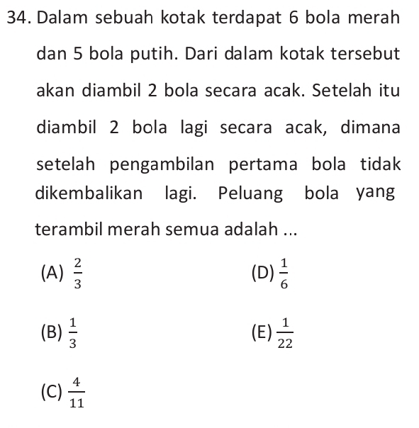 Dalam sebuah kotak terdapat 6 bola merah
dan 5 bola putih. Dari dalam kotak tersebut
akan diambil 2 bola secara acak. Setelah itu
diambil 2 bola lagi secara acak, dimana
setelah pengambilan pertama bola tidak
dikembalikan lagi. Peluang bola yang
terambil merah semua adalah ...
(A)  2/3  (D)  1/6 
(B)  1/3  (E)  1/22 
(C)  4/11 