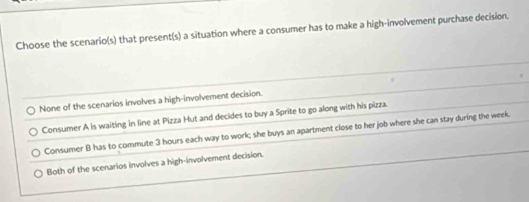 Choose the scenario(s) that present(s) a situation where a consumer has to make a high-involvement purchase decision.
None of the scenarios involves a high-involvement decision.
Consumer A is waiting in line at Pizza Hut and decides to buy a Sprite to go along with his pizza.
Consumer B has to commute 3 hours each way to work; she buys an apartment close to her job where she can stay during the week.
Both of the scenarios involves a high-involvement decision.