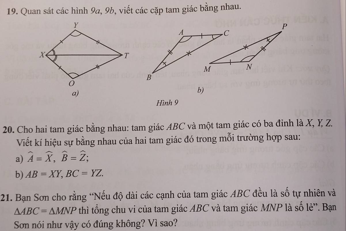 Quan sát các hình 9a, 9b, viết các cặp tam giác bằng nhau.
a)
b)
Hình 9
20. Cho hai tam giác bằng nhau: tam giác ABC và một tam giác có ba đỉnh là X, Y, Z.
Viết kí hiệu sự bằng nhau của hai tam giác đó trong mỗi trường hợp sau:
a) widehat A=widehat X, widehat B=widehat Z; 
b) AB=XY, BC=YZ. 
21. Bạn Sơn cho rằng "Nếu độ dài các cạnh của tam giác ABC đều là số tự nhiên và
△ ABC=△ MNP thì tổng chu vi của tam giác ABC và tam giác MNP là số lẻ”. Bạn
Sơn nói như vậy có đúng không? Vì sao?