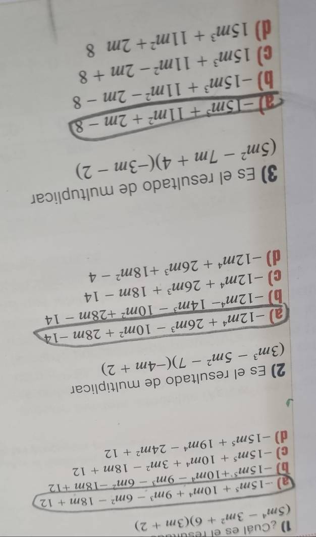 (5m^4-3m^2+6)(3m+2) 1) ¿Cuál es el resul
a) -15m^5+10m^4+9m^3-6m^2-18m+12
b) -15m^5+10m^4-9m^3-6m^2-18m+12
c) -15m^5+10m^4+3m^2-18m+12
d) -15m^5+19m^4-24m^2+12
2) Es el resultado de multiplicar
(3m^3-5m^2-7)(-4m+2)
a) -12m^4+26m^3-10m^2+28m-14
-12m^4-14m^3-10m^2+28m-14
b) -12m^4+26m^3+18m-14
c) -12m^4+26m^3+18m^2-4
d)
3) Es el resultado de multuplicar
(5m^2-7m+4)(-3m-2)
a -15m^3+11m^2+2m-8
b) -15m^3+11m^2-2m-8
c) 15m^3+11m^2-2m+8
d) 15m^3+11m^2+2m8