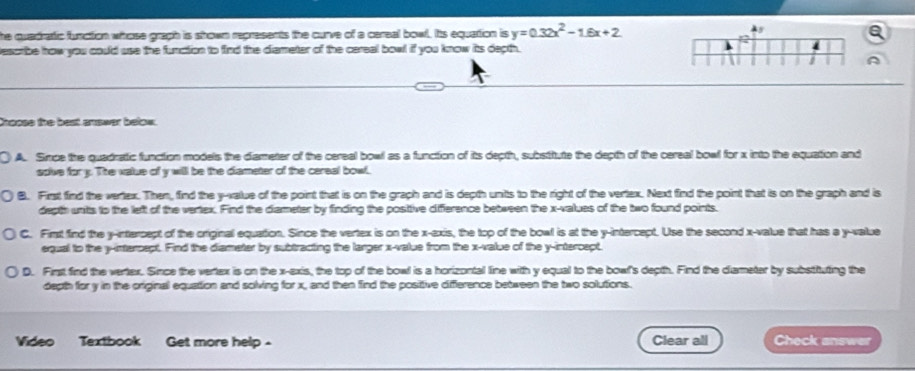 he quadratic fuaction whose graph is shown represents the curve of a careal bowl. Its equation is y=0.32x^2-1.6x+2
2
describe how you could use the function to find the diameter of the careal bowl if you know its depth.
I A
thoose the best answer below.
A. Smce the quadratic function models the diameter of the cereal bowl as a function of its depth, substitute the depth of the cereal bowl for x into the equation and
solve for y. The value of y will be the diameter of the cereal bowl.
B. First find the vertex. Then, find the y -value of the point that is on the graph and is depth units to the right of the vertex. Next find the point that is on the graph and is
depth units to the left of the vertex. Find the diameter by finding the posittive diference between the x -values of the two found points.
C. Fimst find the y-intercept of the original equation. Since the vertex is on the x -exis, the top of the bowl is at the y-intercept. Use the second x -value that has a y -value
equal to the y-intercept. Find the diameter by subtracting the larger x -value from the x -value of the y-intercept,
D. First find the vertex. Since the vertex is on the x -exis, the top of the bowl is a horizontal line with y equal to the bowl's depth. Find the diameter by substituting the
depth for y in the original equation and solving for x, and then find the posittive difference between the two solutions.
Video Textbook Get more help - Clear all Check answer