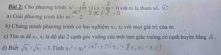 Cho phương trình: x^2-(m+1).x+m=0 với m là tham số. 
a) Giải phương trình khi m=2
b) Chứng minh phương trình có hai nghiệm xị, X_2 với mọi giá trị của m. 
c) Tìm m để xỉ, x_2 là độ dài 2 cạnh góc vuông của một tam giác vuông có cạnh huyền bằng sqrt(5). 
d) Biết sqrt(x_1)+sqrt(x_2)=3.Tính x_1^3+x_2^3