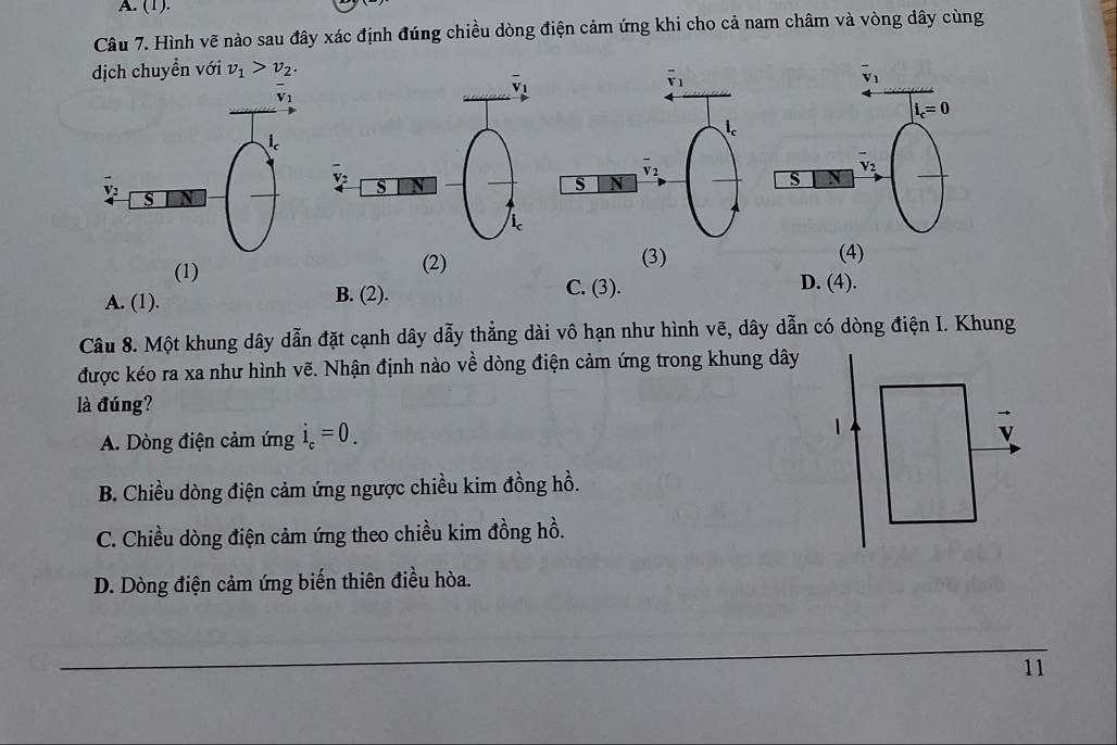 (1).
Câu 7. Hình vẽ nào sau đây xác định đúng chiều dòng điện cảm ứng khi cho cả nam châm và vòng dây cùng
dịch chuyển với v_1>v_2.
(1) (2) (3)
(4)
A. (1). B. (2).
C. (3). D. (4).
Câu 8. Một khung dây dẫn đặt cạnh dây dẫy thẳng dài vô hạn như hình vẽ, dây dẫn có dòng điện I. Khung
được kéo ra xa như hình vẽ. Nhận định nào về dòng điện cảm ứng trong khung dây
là đúng?
A. Dòng điện cảm ứng i_c=0.
B. Chiều dòng điện cảm ứng ngược chiều kim đồng hồ.
C. Chiều dòng điện cảm ứng theo chiều kim đồng hồ.
D. Dòng điện cảm ứng biến thiên điều hòa.
_
_
11