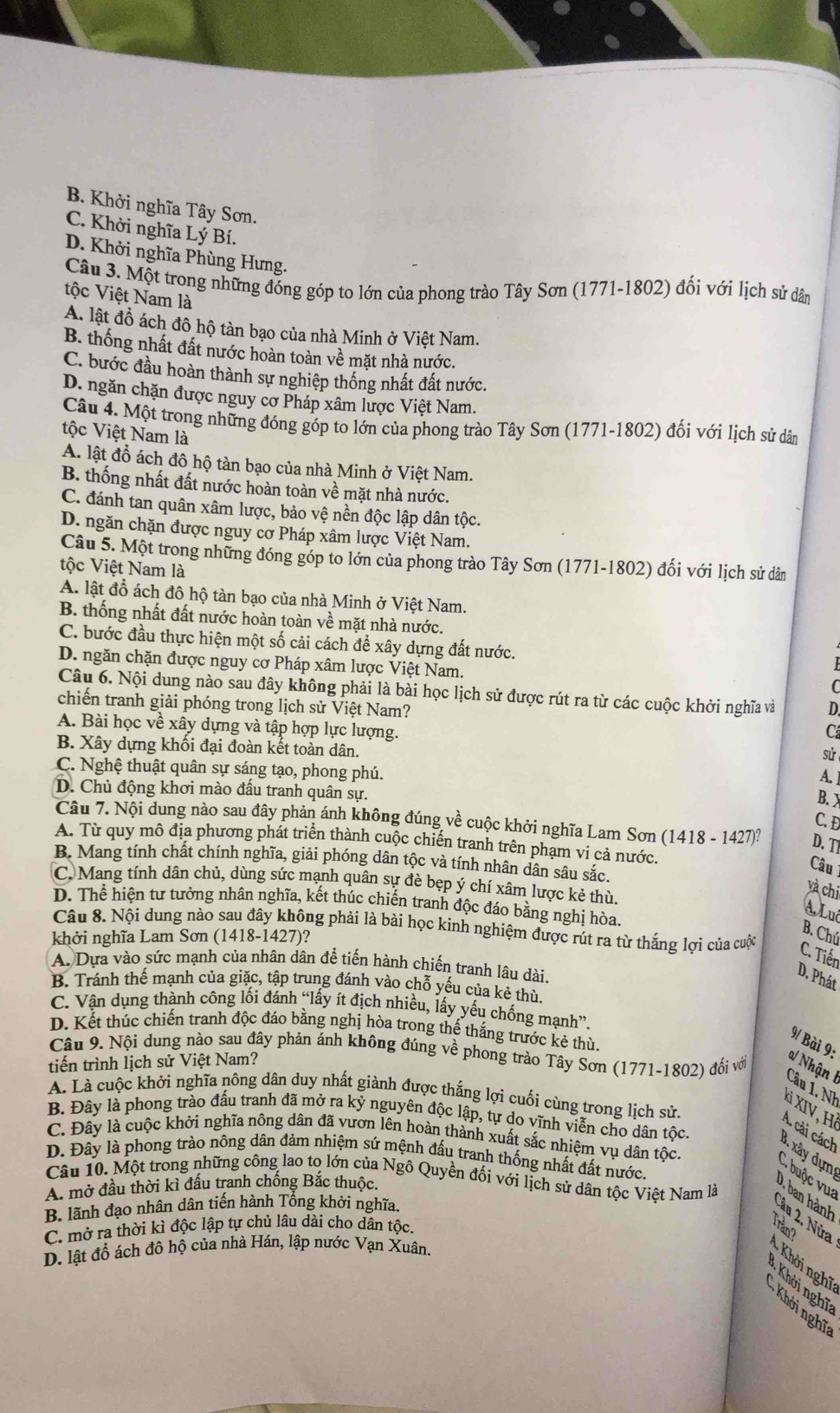 B. Khởi nghĩa Tây Sơn.
C. Khởi nghĩa Lý Bí.
D. Khởi nghĩa Phùng Hưng.
Câu 3. Một trong những đóng góp to lớn của phong trào Tây Sơn (1771-1802) đối với lịch sử dân
tộc Việt Nam là
A. lật đồ ách đô hộ tàn bạo của nhà Minh ở Việt Nam.
B. thống nhất đất nước hoàn toàn về mặt nhà nước.
C. bước đầu hoàn thành sự nghiệp thống nhất đất nước.
D. ngăn chặn được nguy cơ Pháp xâm lược Việt Nam.
Câu 4. Một trong những đóng góp to lớn của phong trào Tây Sơn (1771-1802) đối với lịch sử dân
tộc Việt Nam là
A. lật đồ ách đô hộ tàn bạo của nhà Minh ở Việt Nam.
B. thống nhất đất nước hoàn toàn về mặt nhà nước.
C. đánh tan quân xâm lược, bảo vệ nền độc lập dân tộc.
D. ngăn chặn được nguy cơ Pháp xâm lược Việt Nam.
Câu 5. Một trong những đóng góp to lớn của phong trào Tây Sơn (1771-1802) đối với lịch sử dân
tộc Việt Nam là
A. lật đồ ách đô hộ tàn bạo của nhà Minh ở Việt Nam.
B. thống nhất đất nước hoàn toàn về mặt nhà nước.
C. bước đầu thực hiện một số cải cách để xây dựng đất nước.
D. ngăn chặn được nguy cơ Pháp xâm lược Việt Nam.
Câu 6. Nội dung nào sau đây không phải là bài học lịch sử được rút ra từ các cuộc khởi nghĩa và D
chiến tranh giải phóng trong lịch sử Việt Nam?
A. Bài học về xây dựng và tập hợp lực lượng.
C
B. Xây dựng khối đại đoàn kết toàn dân.
sử
C. Nghệ thuật quân sự sáng tạo, phong phú.
A. ]
D. Chủ động khơi mào đầu tranh quân sự.
B. X
C. Đ
Câu 7. Nội dung nào sau đây phản ánh không đúng về cuộc khởi nghĩa Lam Sơn (1418 - 1427)? D. TI
A. Từ quy mô địa phương phát triển thành cuộc chiến tranh trên phạm vi cả nước.
B. Mang tính chất chính nghĩa, giải phóng dân tộc và tính nhân dân sâu sắc.
Câu
C. Mang tính dân chủ, dùng sức mạnh quân sự đè bẹp ý chí xâm lược kẻ thù.
và chi
D. Thể hiện tư tưởng nhân nghĩa, kết thúc chiến tranh độc đáo bằng nghị hòa.
A. Luê
Câu 8. Nội dung nào sau đây không phải là bài học kinh nghiệm được rút ra từ thắng lợi của cuộc
khởi nghĩa Lam Sơn (1418-1427)?
B. Chú
C. Tiến
A. Dựa vào sức mạnh của nhân dân để tiến hành chiến tranh lâu dài.
D. Phát
B. Tránh thế mạnh của giặc, tập trung đánh vào chỗ yếu của kẻ thù
C. Vận dụng thành công lối đánh “lấy ít địch nhiều, lấy yếu chống mạnh”.
D. Kết thúc chiến tranh độc đáo bằng nghị hòa trong thế thắng trước kẻ thù,
9/ Bài 9:
Câu 9. Nội dung nào sau đây phản ánh không đúng về phong trào Tây Sơn (1771-1802) đổi với
tiến trình lịch sử Việt Nam?
a/ Nhận I Câu 1. Nh
A. Là cuộc khởi nghĩa nông dân duy nhất giành được thắng lợi cuối cùng trong lịch sử.
Xỉ XIV, Hà
B. Đây là phong trào đấu tranh đã mở ra kỷ nguyên độc lập, tự do vĩnh viễn cho dân tộc.
A. cải cách
C. Đây là cuộc khởi nghĩa nông dân đã vươn lên hoàn thành xuất sắc nhiệm vụ dân tộc.
d. xây dựn
D. Đây là phong trào nông dân đảm nhiệm sứ mệnh đấu tranh thống nhất đất nước.
C. buộc vua
Câu 10. Một trong những công lao to lớn của Ngô Quyền đối với lịch sử dân tộc Việt Nam là
A. mở đầu thời kì đấu tranh chống Bắc thuộc.
D. ban hành
B. lãnh đạo nhân dân tiến hành Tổng khởi nghĩa.
Cầu 2. Nửa
C. mở ra thời kì độc lập tự chủ lâu dài cho dân tộc.
Trần?
D. lật đổ ách đô hộ của nhà Hán, lập nước Vạn Xuân.
Khởi nghĩ
* Khởi nghĩ
Khởi nghĩ
