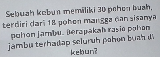 Sebuah kebun memiliki 30 pohon buah, 
terdiri dari 18 pohon mangga dan sisanya 
pohon jambu. Berapakah rasio pohon 
jambu terhadap seluruh pohon buah di 
kebun?