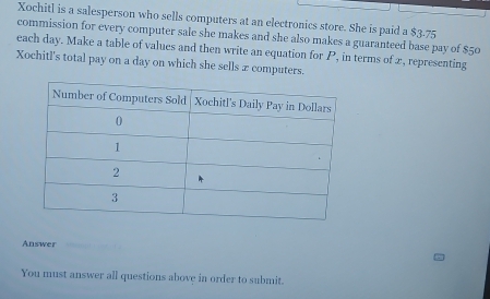 Xochitl is a salesperson who sells computers at an electronics store. She is paid a $3-75
commission for every computer sale she makes and she also makes a guaranteed base pay of $50
each day. Make a table of values and then write an equation for P, in terms of 2, representing 
Xochitl's total pay on a day on which she sells x computers. 
Answer 
You must answer all questions above in order to submit.