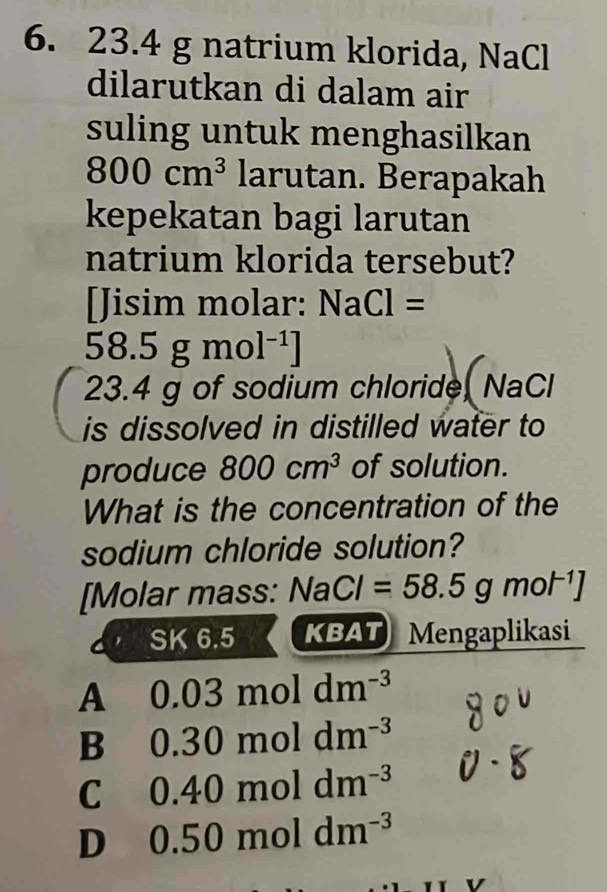 23.4 g natrium klorida, NaCl
dilarutkan di dalam air
suling untuk menghasilkan
800cm^3 larutan. Berapakah
kepekatan bagi larutan
natrium klorida tersebut?
[Jisim molar: NaCl=
58.5gmol^(-1)]
23.4 g of sodium chloride, NaCl
is dissolved in distilled water to
produce 800cm^3 of solution.
What is the concentration of the
sodium chloride solution?
[Molar mass: NaCl=58.5gmol^(-1)]
SK6.5 KBAT Mengaplikasi
A₹ 0.03moldm^(-3)
B 0.30moldm^(-3)
C 0.40moldm^(-3)
D 0.50moldm^(-3)