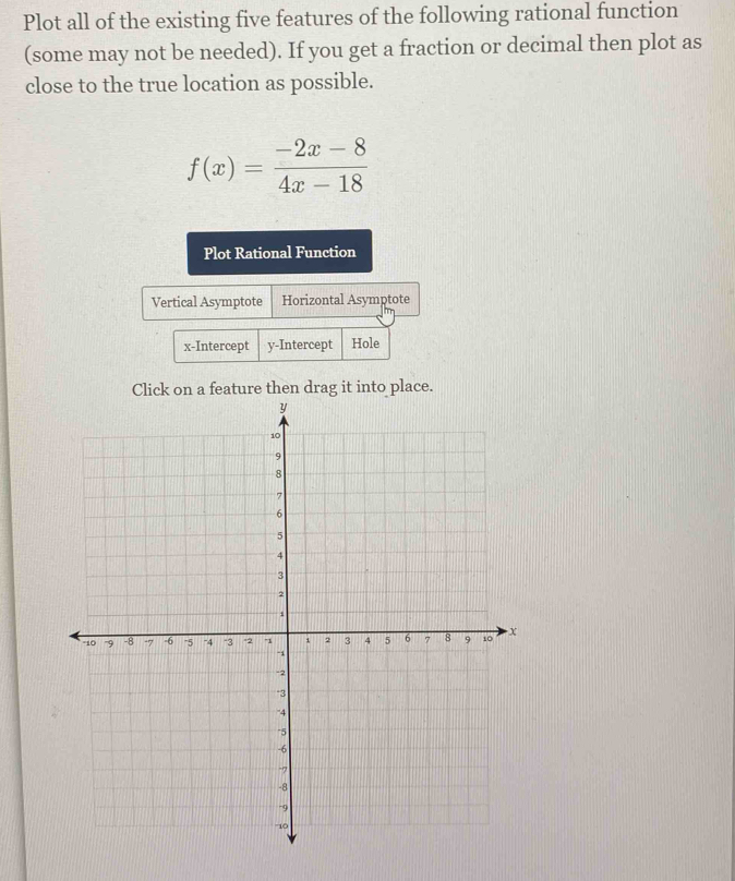 Plot all of the existing five features of the following rational function 
(some may not be needed). If you get a fraction or decimal then plot as 
close to the true location as possible.
f(x)= (-2x-8)/4x-18 
Plot Rational Function 
Vertical Asymptote Horizontal Asymptote 
x-Intercept y-Intercept Hole 
Click on a feature then drag it into place.