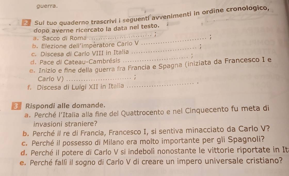 guerra. 
2 Sul tuo quaderno trascrivi i seguenti avvenimenti in ordine cronologico, 
_ 
dopo averne ricercato la data nel testo. 
a. Sacco di Roma _. 
b. Elezione dell’imperatore Carlo V 
_' 
c. Discesa di Carlo VIII in Italia 
_i 
d. Pace di Cateau-Cambrésis 
e. Inizio e fine della guerra fra Francia e Spagna (iniziata da Francesco I e 
Carlo V)_ 
f. Discesa di Luigi XII in Italia 
_ 
3 Rispondi alle domande. 
a. Perché l’Italia alla fine del Quattrocento e nel Cinquecento fu meta di 
invasioni straniere? 
b. Perché il re di Francia, Francesco I, si sentiva minacciato da Carlo V? 
c. Perché il possesso di Milano era molto importante per gli Spagnoli? 
d. Perché il potere di Carlo V si indebolì nonostante le vittorie riportate in It 
e. Perché fallì il sogno di Carlo V di creare un impero universale cristiano?