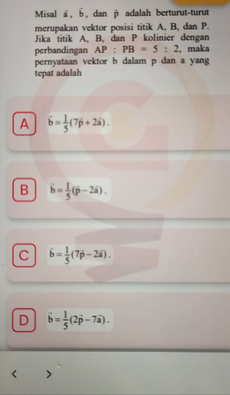 Misal vector a, vector b , dan vector p adalah berturut-turut
merupakan vektor posisi titik A, B, dan P.
Jika titik A, B, dan P kolinier dengan
perbandingan AP:PB=5:2 , maka
pernyataan vektor b dalam p dan a yang
tepat adalah
A vector b= 1/5 (7vector p+2vector a).
B vector b= 1/5 (vector p-2vector a).
C vector b= 1/5 (7vector p-2vector a).
D vector b= 1/5 (2vector p-7vector a).