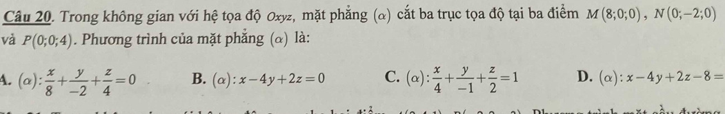 Trong không gian với hệ tọa độ Oxyz, mặt phẳng (α) cắt ba trục tọa độ tại ba điểm M(8;0;0), N(0;-2;0)
và P(0;0;4). Phương trình của mặt phẳng (α) là:
A. (alpha ): x/8 + y/-2 + z/4 =0 B. (alpha ):x-4y+2z=0 C. (alpha ): x/4 + y/-1 + z/2 =1 D. (alpha ):x-4y+2z-8=