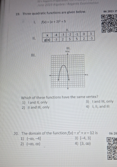 e's Régents Préparation ,  Le  
June 2023 Algebra I Regents Examination
19. Three quadratic functions are given below. 06 2023 15
1. f(x)=(x+2)^2+5
i1
III.
III.
Which of these functions have the same vertex?
1) I and II, only 3) I and III, only
2) I and III, only 4) I, II, and III
20. The domain of the function f(x)=x^2+x-12 is 06 20
1) (-∈fty ,-4] 3) [-4,3]
2) (-∈fty ,∈fty ) 4) [3,∈fty )