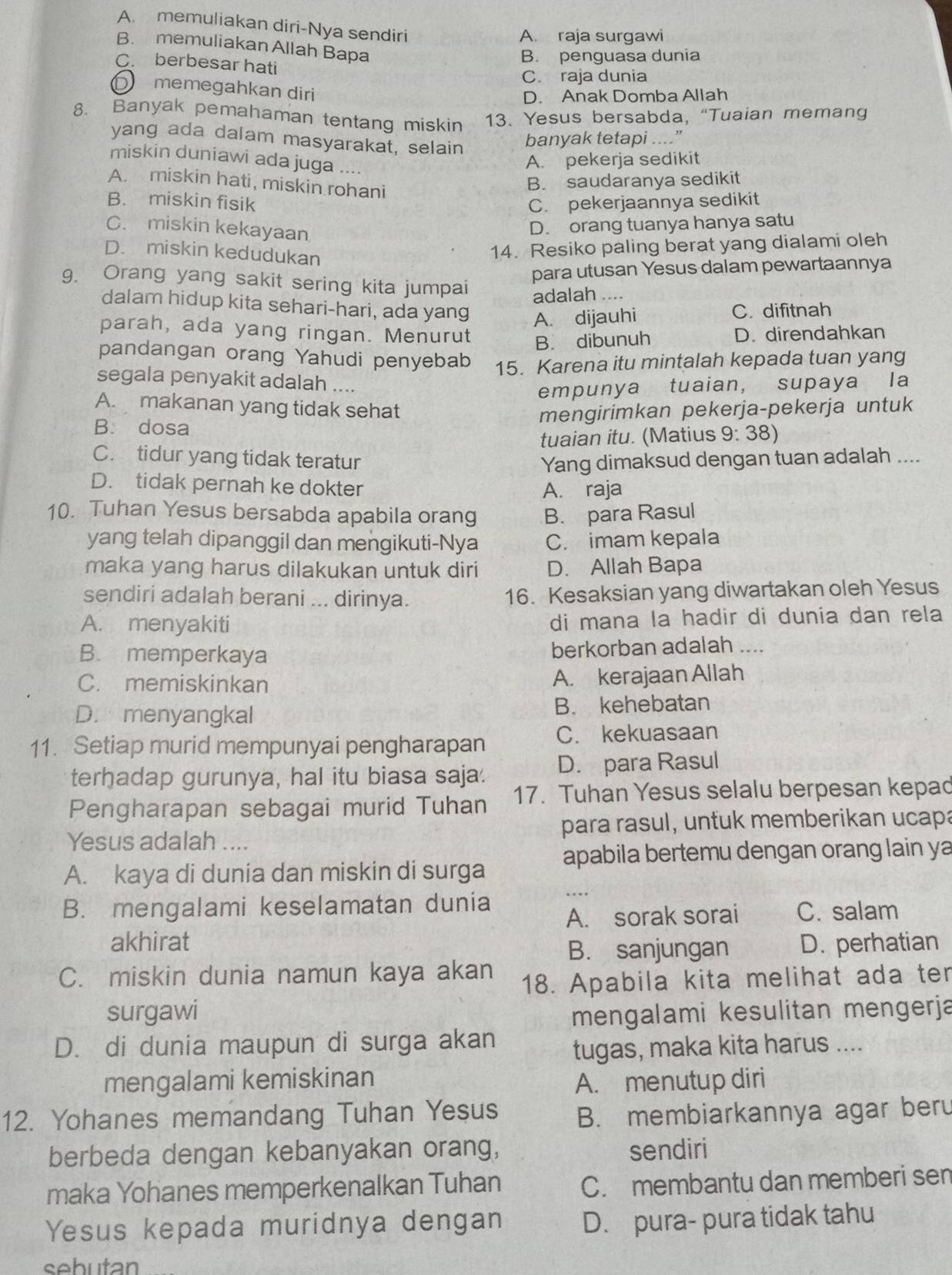 A. memuliakan diri-Nya sendiri
A. raja surgawi
B. memuliakan Allah Bapa
B. penguasa dunia
C. berbesar hati
C. raja dunia
D memegahkan diri
D. Anak Domba Allah
8. Banyak pemahaman tentang miskin 13. Yesus bersabda, “Tuaian memang
yang ada dalam masyarakat, selain
banyak tetapi ....”
miskin duniawi ada juga A. pekerja sedikit
A. miskin hati, miskin rohani
B. saudaranya sedikit
B. miskin fisik C. pekerjaannya sedikit
C. miskin kekayaan
D. orang tuanya hanya satu
D. miskin kedudukan
14. Resiko paling berat yang dialami oleh
para utusan Yesus dalam pewartaannya
g. Orang yang sakit sering kita jumpai
adalah ….
dalam hidup kita sehari-hari, ada yang A. dijauhi C. difitnah
parah, ada yang ringan. Menurut B. dibunuh
D. direndahkan
pandangan orang Yahudi penyebab 15. Karena itu mintalah kepada tuan yang
segala penyakit adalah ....
empunya tuaian, supaya la
A. makanan yang tidak sehat
B. dosa mengirimkan pekerja-pekerja untuk
tuaian itu. (Matius 9: 38)
C. tidur yang tidak teratur Yang dimaksud dengan tuan adalah ....
D. tidak pernah ke dokter
A. raja
10. Tuhan Yesus bersabda apabila orang B. para Rasul
yang telah dipanggil dan mengikuti-Nya C. imam kepala
maka yang harus dilakukan untuk diri D. Allah Bapa
sendiri adalah berani ... dirinya. 16. Kesaksian yang diwartakan oleh Yesus
A. menyakiti di mana la hadir di dunia dan rela
B. memperkaya berkorban adalah ....
C. memiskinkan A. kerajaan Allah
D. menyangkal B. kehebatan
11. Setiap murid mempunyai pengharapan C. kekuasaan
terhadap gurunya, hal itu biasa saja. D. para Rasul
Pengharapan sebagai murid Tuhan 17. Tuhan Yesus selalu berpesan kepad
Yesus adalah .... para rasul, untuk memberikan ucapa
_
A. kaya di dunia dan miskin di surga apabila bertemu dengan orang lain ya
B. mengalami keselamatan dunia
A. sorak sorai C. salam
akhirat D. perhatian
B. sanjungan
C. miskin dunia namun kaya akan 18. Apabila kita melihat ada ter
surgawi mengalami kesulitan mengerja
D. di dunia maupun di surga akan
tugas, maka kita harus ....
mengalami kemiskinan A. menutup diri
12. Yohanes memandang Tuhan Yesus B. membiarkannya agar beru
berbeda dengan kebanyakan orang, sendiri
maka Yohanes memperkenalkan Tuhan C. membantu dan memberi sen
Yesus kepada muridnya dengan D. pura- pura tidak tahu
sebutan