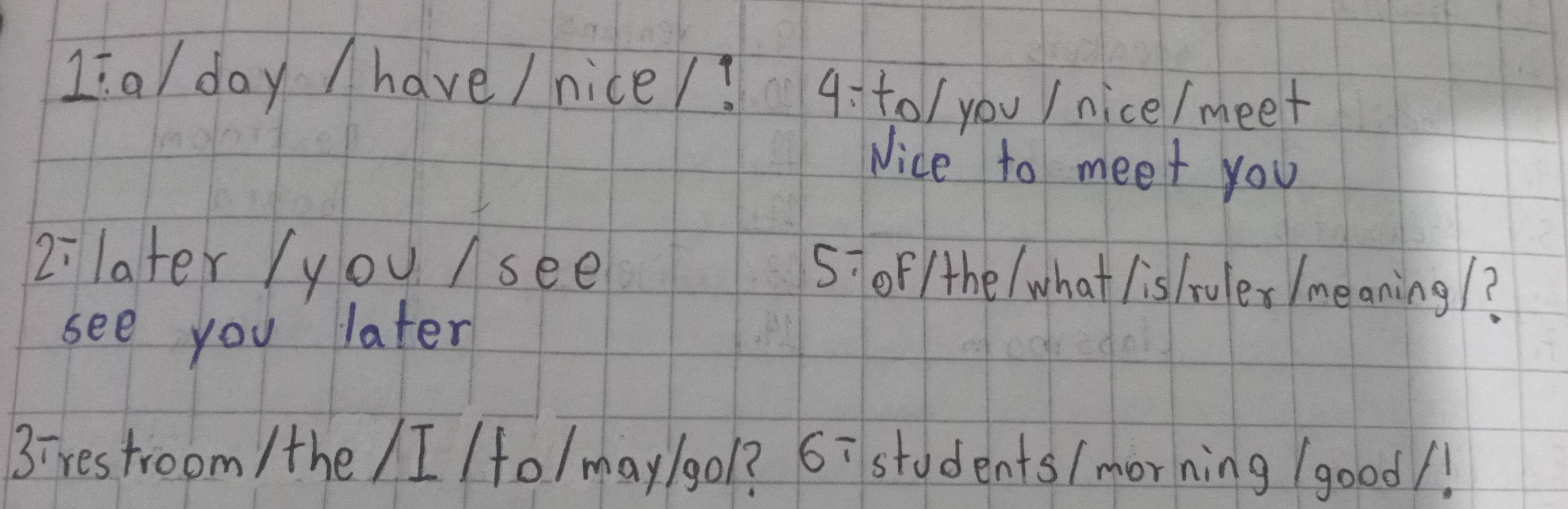 1:a/ day / have / nice/? 4: t0 / you / nice/meet 
Nice to meet you 
2:later /you /see 
5: oF/the / what listruler /meaning/? 
see you later 
3ires troom /the /I (fo/may/gol? 6ī students/morning (good/!