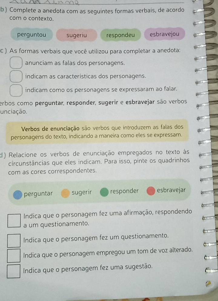 Complete a anedota com as seguintes formas verbais, de acordo
com o contexto.
perguntou sugeriu respondeu esbravejou
c ) As formas verbais que você utilizou para completar a anedota:
anunciam as falas dos personagens.
indicam as características dos personagens.
indicam como os personagens se expressaram ao falar.
erbos como perguntar, responder, sugerir e esbravejar são verbos
unciação.
Verbos de enunciação são verbos que introduzem as falas dos
personagens do texto, indicando a maneira como eles se expressam.
d) Relacione os verbos de enunciação empregados no texto às
circunstâncias que eles indicam. Para isso, pinte os quadrinhos
com as cores correspondentes.
perguntar sugerir responder esbravejar
Indica que o personagem fez uma afirmação, respondendo
a um questionamento.
Indica que o personagem fez um questionamento.
Indica que o personagem empregou um tom de voz alterado.
Indica que o personagem fez uma sugestão.