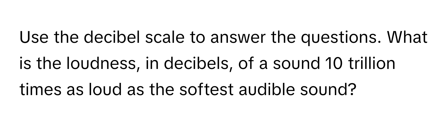 Use the decibel scale to answer the questions. What is the loudness, in decibels, of a sound 10 trillion times as loud as the softest audible sound?