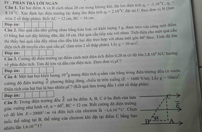 IV . phÀn trả lời ngán q_1=-3.10^(-6)C,q_2=
Câu 1. Tại hai điểm A và B cách nhau 20 cm trong không khí, đặt hai điện tích
8.10^(-6)C. Xác định lực điện trường tác dụng lên điện tích q_3=2.10^(-6)C đặt tại C theo đơn vị N (làm
tròn 2 số thập phân). Biết AC=12cm,BC=16cm.
Đáp án:
Câu 2. Hai quả cầu nhỏ giống nhau bằng kim loại, có khổi lượng 5 g, được treo vào cùng một điểm
O bằng hai sợi dây không dãn, dài 10 cm. Hai quả cầu tiếp xúc với nhau. Tích điện cho một quả cầu
thì thấy hai quả cầu đầy nhau cho đến khi hai dây treo hợp với nhau một góc 60° theo. Tính độ lớn
điện tích đã truyền cho quả cầu μC (làm tròn 2 số thập phân). Lấy g=10m/s^2.
Đáp án: hướng
Câu 3. Cường độ điện trường tại điểm cách một điện tích điểm 0,20 m có độ lớn 2,8.10^6N/C
về phía điện tích. Tìm độ lớn và dấu của điện tích. Theo đơn vị μC?
Đáp án:
Câu 4: Một hạt bụi khối lượng 10^(-4)g mang điện tích q nằm cân bằng trong điện trường đều có vecto
cường độ điện trường É phương thắng đứng, chiều từ trên xuống (E=1600V/m). Lấy g=10m/s^2.
Điện tích của hạt bụi là bao nhiêu μC? (Kết quả làm trong đến 1 chữ số thập phân)
Đáp án: C
Câu 5: Trong điện trường đều _ ^circ  É xét ba điểm A, B, C ở ba đỉnh của tam
giác vuông như hình vẽ, alpha =60°,BC=12cm. Biết cường độ điện trường
overline E
có độ lớn E=2000V/m và điện tích của electron là -1,6.10^(-19)C. Chọn
mốc thế năng tại B, thế năng của electron khi đặt tại điểm C bằng bao
B^(∠) A
nhiêu lần 1,6.10^(-19)J ? α