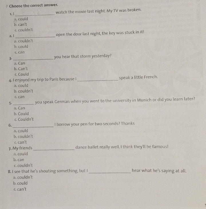 Choose the correct answer.
1. |_
watch the movie last night. My TV was broken.
a. could
b. can't
c. couldn't
2. 1_
open the door last night, the key was stuck in it!
a. couldn't
b. could
c. can
3. _you hear that storm yesterday?
a. Can
b. Can't
c. Could
4. I enjoyed my trip to Paris because I _speak a little French.
a. could
b. couldn't
c can
5._ you speak German when you went to the university in Munich or did you learn later?
a. Can
b. Could
c. Couldn't
_
6. I borrow your pen for two seconds? Thanks
a. could
b. couldn't
c. can't
7. My friends _dance ballet really well. I think they'll be famous!
a. could
b. can
c. couldn't
8. I see that he's shouting something, but I _hear what he's saying at all.
a. couldn't
b. could
c. can't