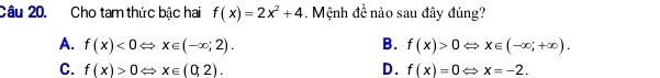 Cho tam thức bậc hai f(x)=2x^2+4. Mệnh đề nào sau đây đúng?
A. f(x)<0Leftrightarrow x∈ (-∈fty ;2). B. f(x)>0Leftrightarrow x∈ (-∈fty ;+∈fty ).
C. f(x)>0Leftrightarrow x∈ (0,2). D. f(x)=0Leftrightarrow x=-2.