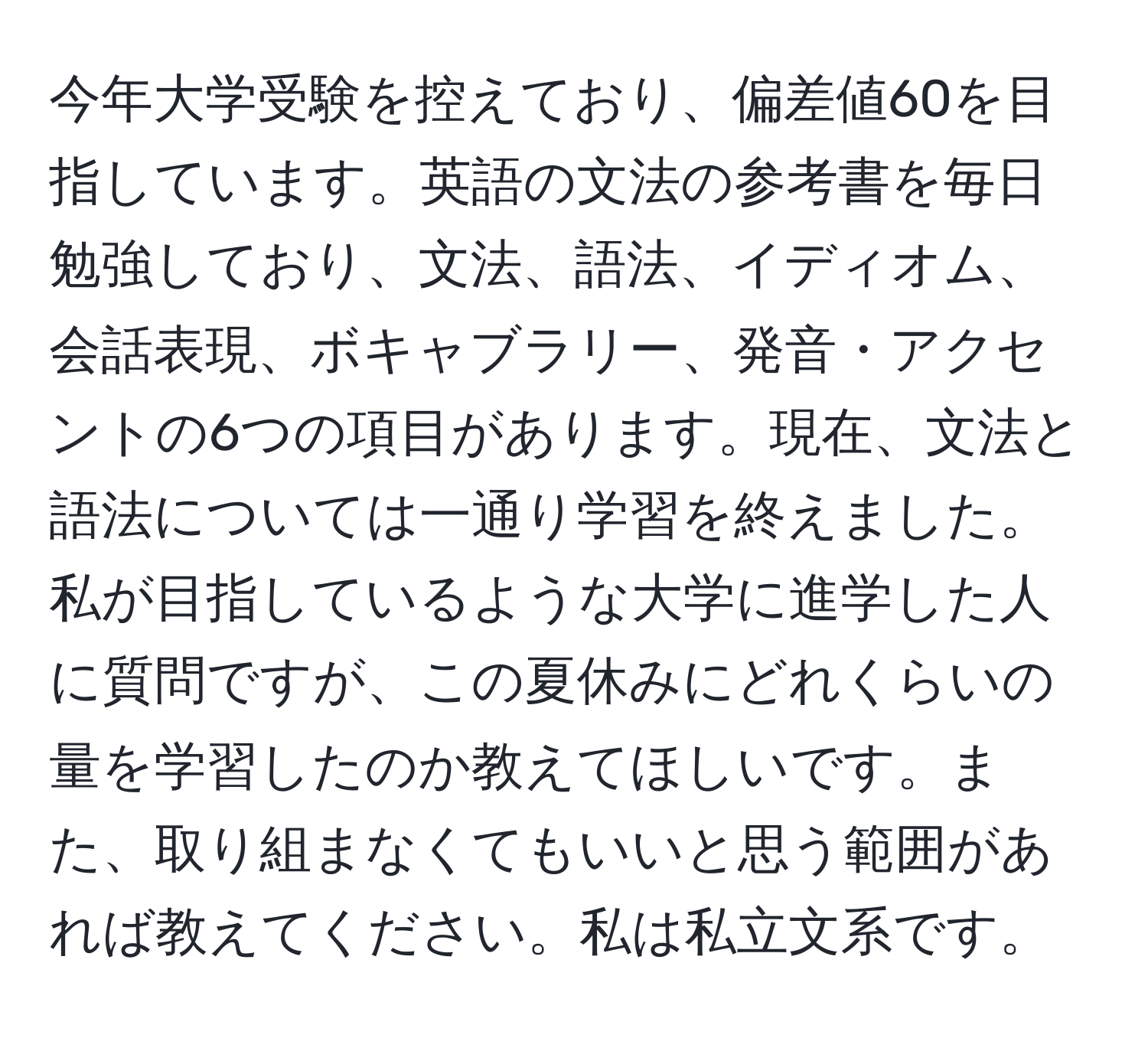 今年大学受験を控えており、偏差値60を目指しています。英語の文法の参考書を毎日勉強しており、文法、語法、イディオム、会話表現、ボキャブラリー、発音・アクセントの6つの項目があります。現在、文法と語法については一通り学習を終えました。私が目指しているような大学に進学した人に質問ですが、この夏休みにどれくらいの量を学習したのか教えてほしいです。また、取り組まなくてもいいと思う範囲があれば教えてください。私は私立文系です。